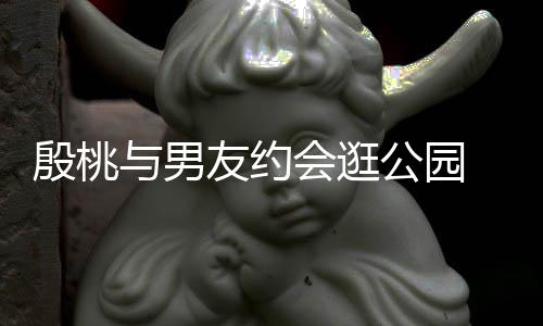 晚牵殷桃与男友约 夜步甜公园蜜十会逛足手漫